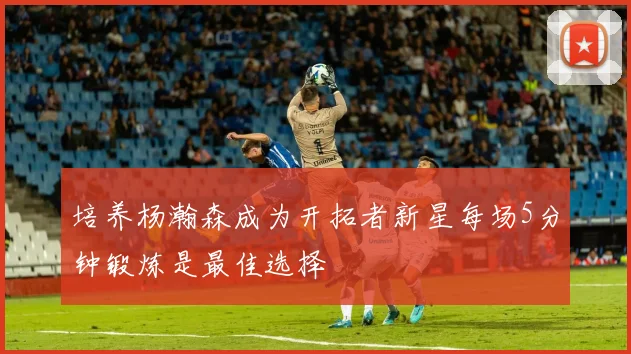 培养杨瀚森成为开拓者新星每场5分钟锻炼是最佳选择