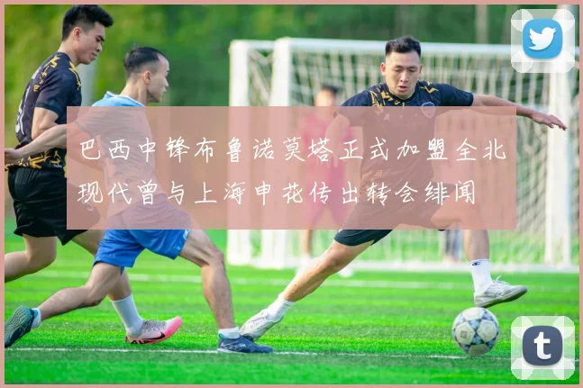 巴西中锋布鲁诺莫塔正式加盟全北现代曾与上海申花传出转会绯闻