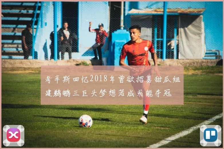 考辛斯回忆2018年曾欲招募甜瓜组建鹈鹕三巨头梦想若成或能夺冠