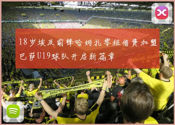 18岁埃及前锋哈姆扎零租借费加盟巴萨U19球队开启新篇章
