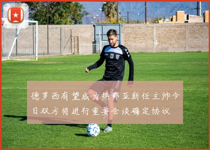 德罗西有望成为热那亚新任主帅今日双方将进行重要会谈确定协议