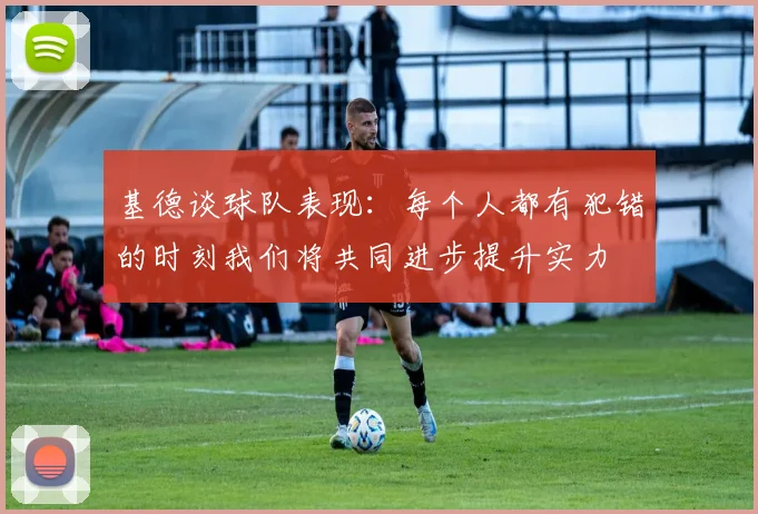 基德谈球队表现：每个人都有犯错的时刻我们将共同进步提升实力