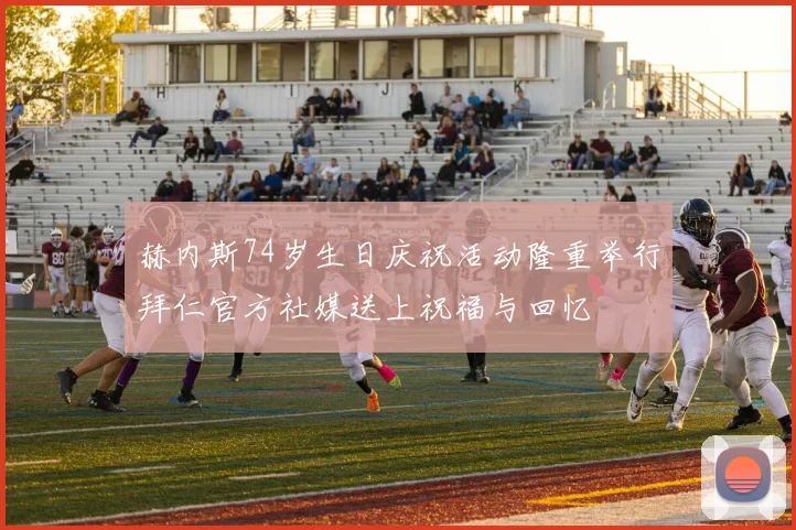 赫内斯74岁生日庆祝活动隆重举行拜仁官方社媒送上祝福与回忆