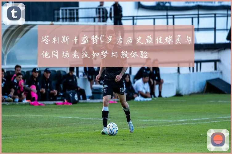 塔利斯卡盛赞C罗为历史最佳球员与他同场竞技如梦幻般体验