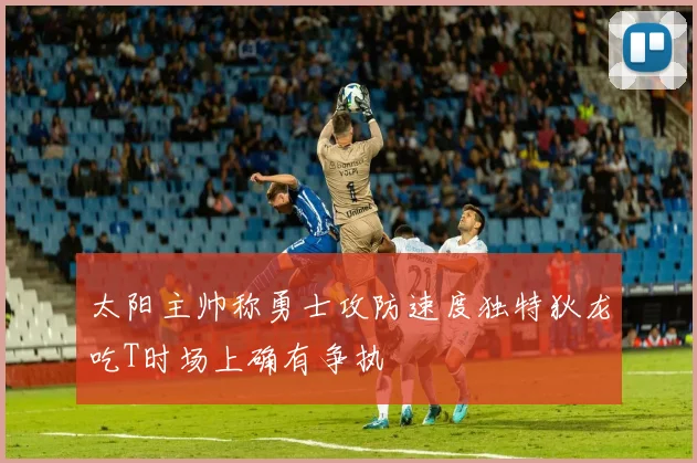 太阳主帅称勇士攻防速度独特狄龙吃T时场上确有争执