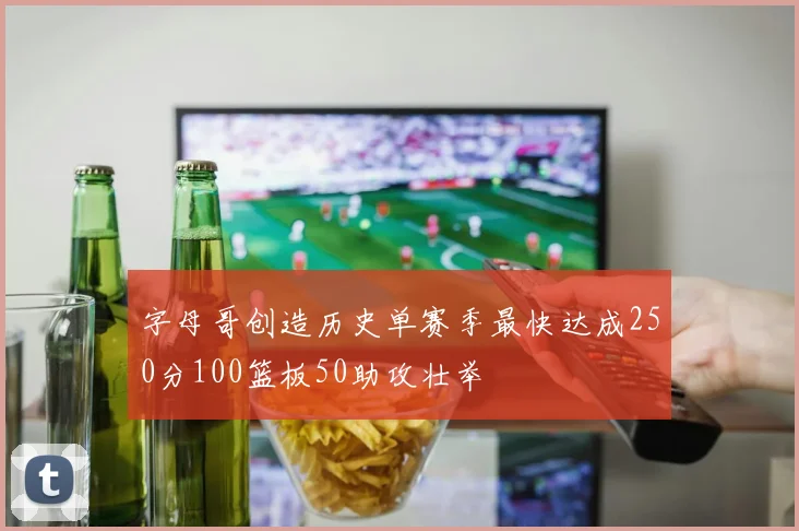 字母哥创造历史单赛季最快达成250分100篮板50助攻壮举