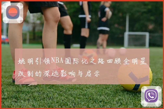 姚明引领NBA国际化之路回顾全明星改制的深远影响与启示