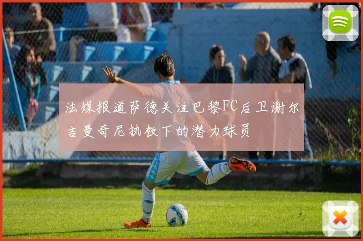 法媒报道萨德关注巴黎FC后卫谢尔吉曼奇尼执教下的潜力球员