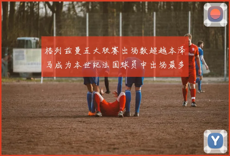 格列兹曼五大联赛出场数超越本泽马成为本世纪法国球员中出场最多者
