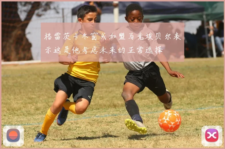 格雷茨卡冬窗或加盟马竞埃贝尔表示这是他考虑未来的正常选择