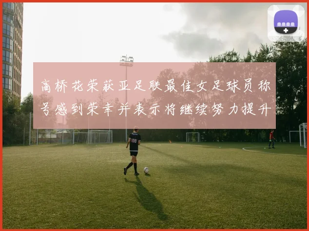 高桥花荣获亚足联最佳女足球员称号感到荣幸并表示将继续努力提升自己