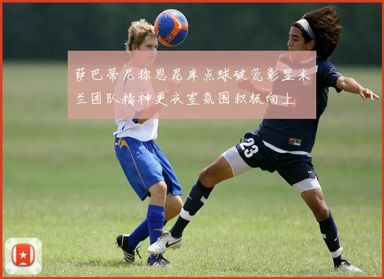 萨巴蒂尼称恩昆库点球破荒彰显米兰团队精神更衣室氛围积极向上