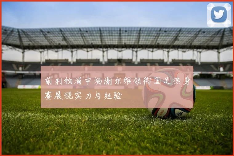 前利物浦中场谢尔维领衔国足热身赛展现实力与经验