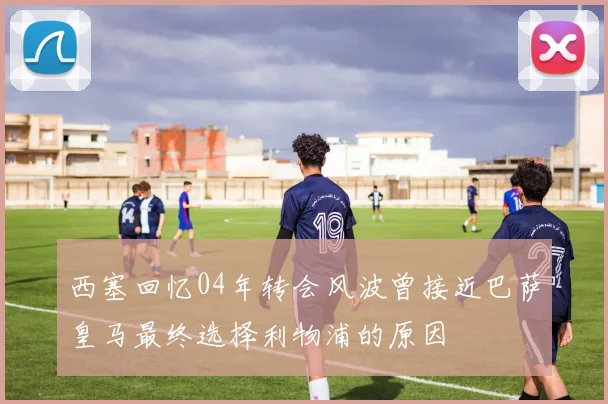 西塞回忆04年转会风波曾接近巴萨皇马最终选择利物浦的原因