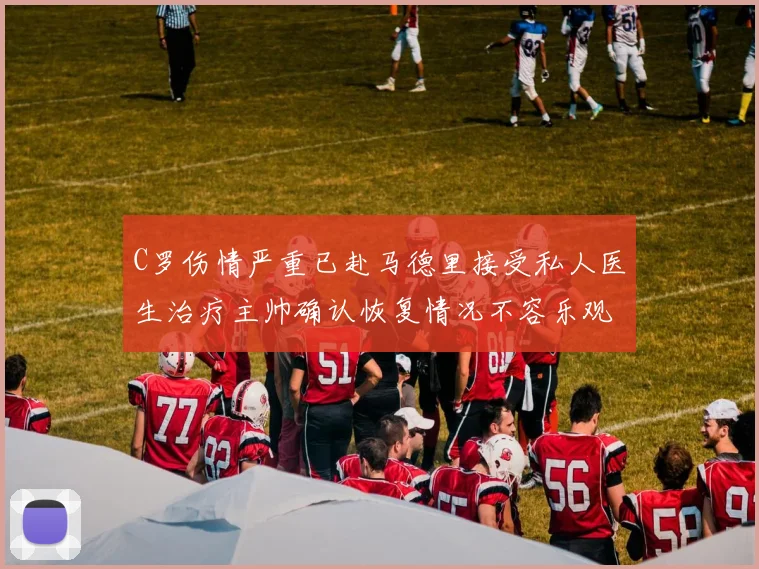 C罗伤情严重已赴马德里接受私人医生治疗主帅确认恢复情况不容乐观