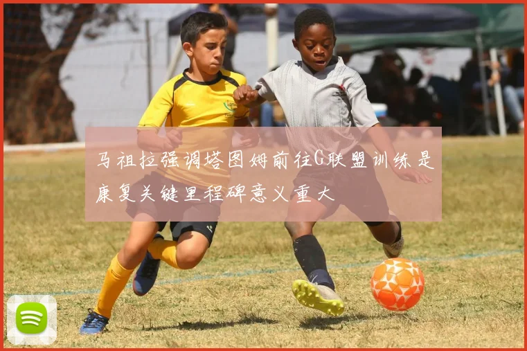 马祖拉强调塔图姆前往G联盟训练是康复关键里程碑意义重大