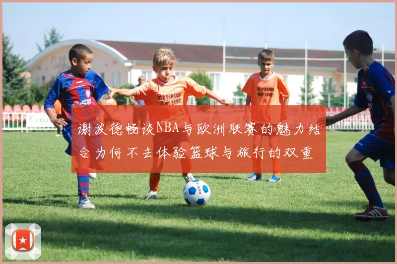 谢泼德畅谈NBA与欧洲联赛的魅力结合为何不去体验篮球与旅行的双重乐趣