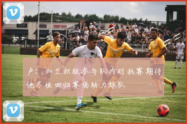 卢：加兰积极参与队内对抗赛期待他尽快回归赛场助力球队