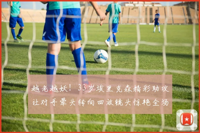 越老越妖！33岁埃里克森精彩助攻让对手晕头转向回放镜头惊艳全场