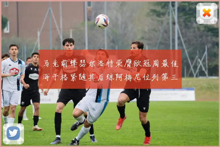 马竞前锋瑟尔洛特荣膺欧冠周最佳海于格紧随其后琼阿梅尼位列第三