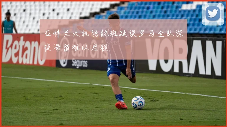 亚特兰大机场航班延误罗马全队深夜滞留难以启程