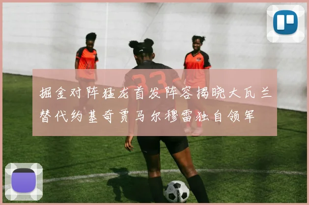 掘金对阵猛龙首发阵容揭晓大瓦兰替代约基奇贾马尔穆雷独自领军