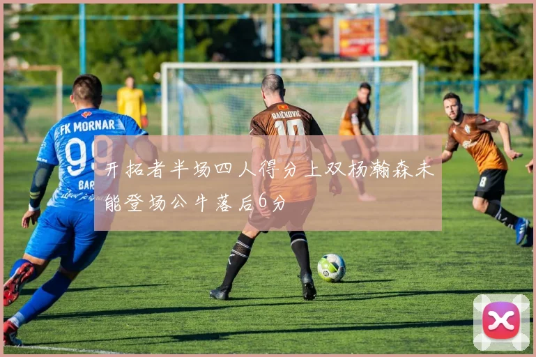 开拓者半场四人得分上双杨瀚森未能登场公牛落后6分