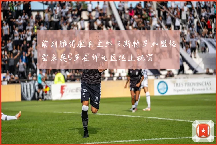 前利雅得胜利主帅卡斯特罗加盟格雷米奥C罗在评论区送上祝贺