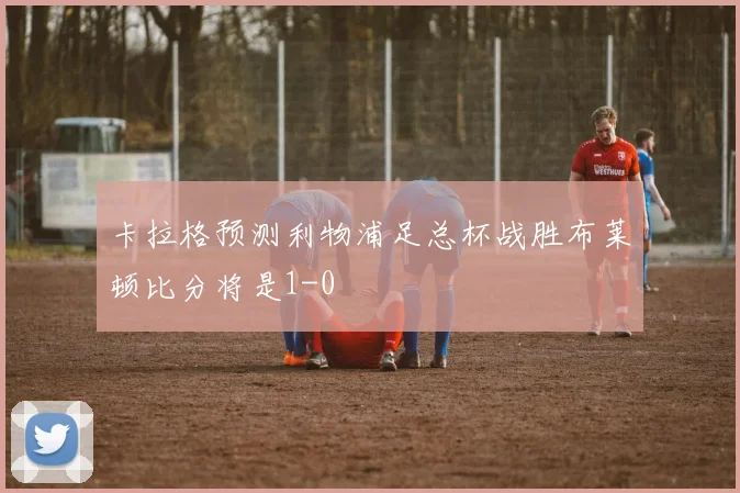 卡拉格预测利物浦足总杯战胜布莱顿比分将是1-0
