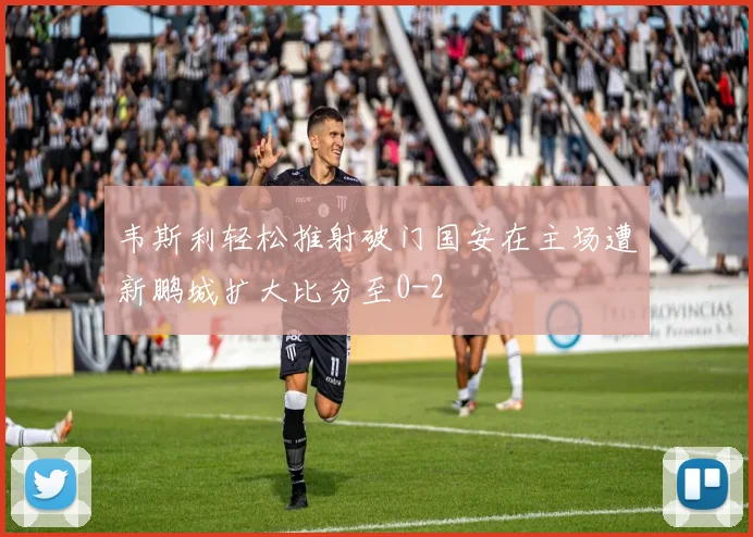 韦斯利轻松推射破门国安在主场遭新鹏城扩大比分至0-2