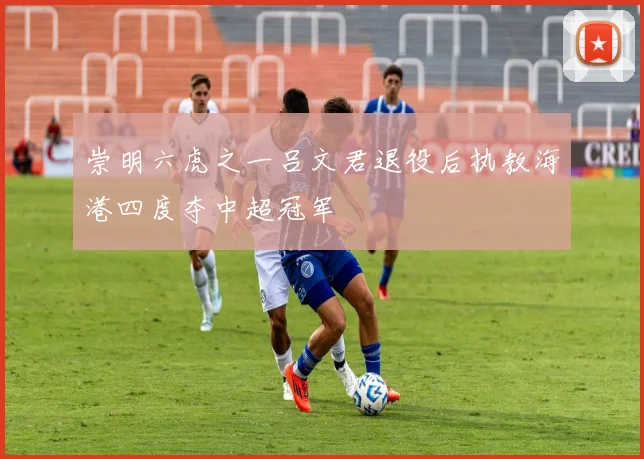 崇明六虎之一吕文君退役后执教海港四度夺中超冠军