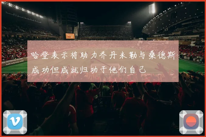 哈登表示将助力乔丹米勒与桑德斯成功但成就归功于他们自己