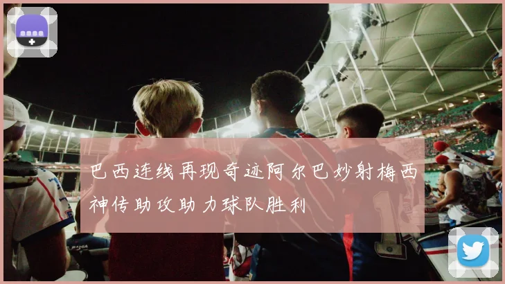 巴西连线再现奇迹阿尔巴妙射梅西神传助攻助力球队胜利