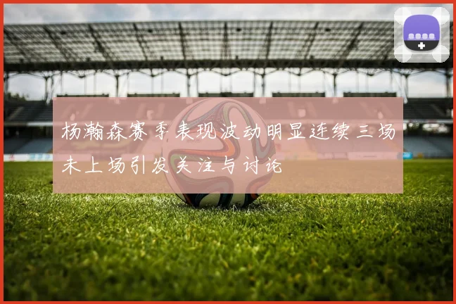 杨瀚森赛季表现波动明显连续三场未上场引发关注与讨论