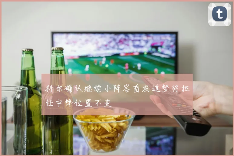 科尔确认继续小阵容首发追梦将担任中锋位置不变