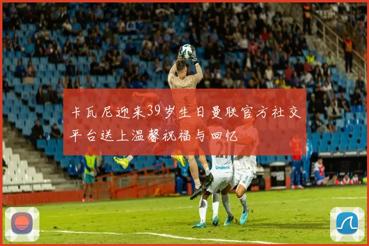 卡瓦尼迎来39岁生日曼联官方社交平台送上温馨祝福与回忆