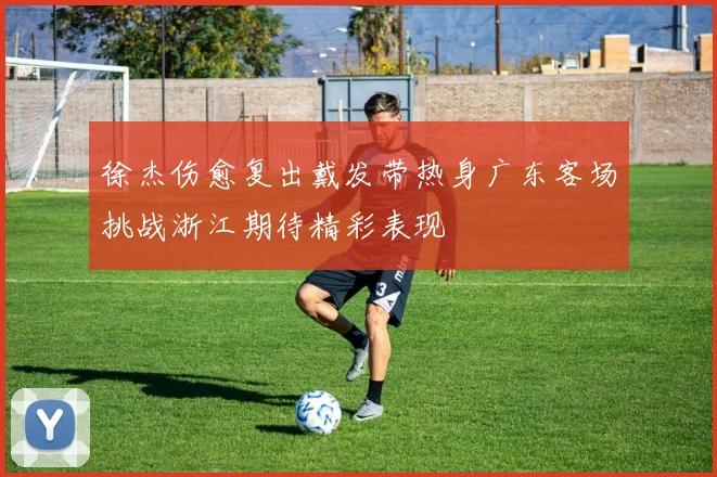 徐杰伤愈复出戴发带热身广东客场挑战浙江期待精彩表现