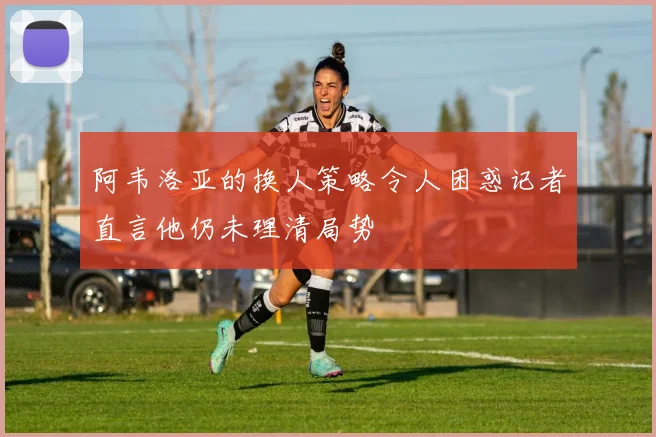 阿韦洛亚的换人策略令人困惑记者直言他仍未理清局势