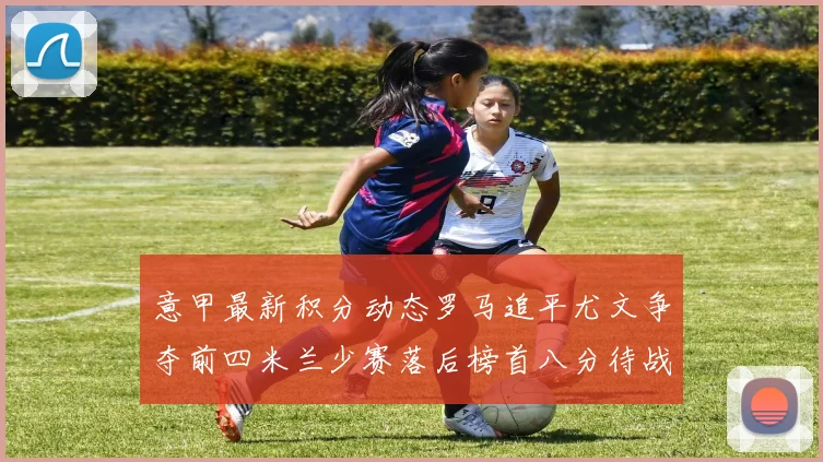 意甲最新积分动态罗马追平尤文争夺前四米兰少赛落后榜首八分待战比萨